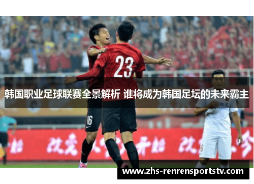 韩国职业足球联赛全景解析 谁将成为韩国足坛的未来霸主